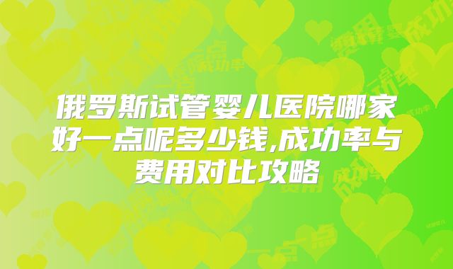 俄罗斯试管婴儿医院哪家好一点呢多少钱,成功率与费用对比攻略