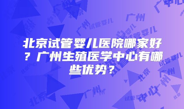 北京试管婴儿医院哪家好？广州生殖医学中心有哪些优势？