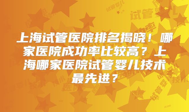 上海试管医院排名揭晓!哪家医院成功率比较高?上海哪家医院试管婴儿技术最先进?