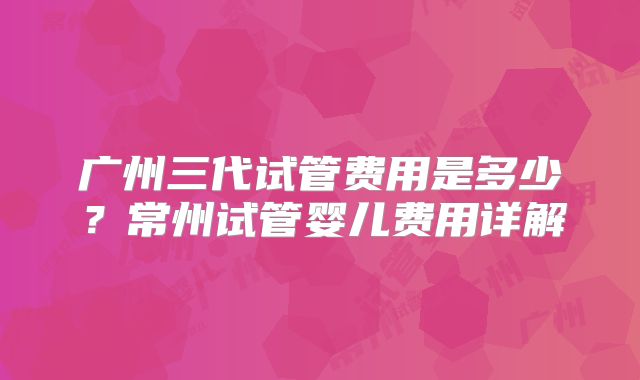 广州三代试管费用是多少？常州试管婴儿费用详解