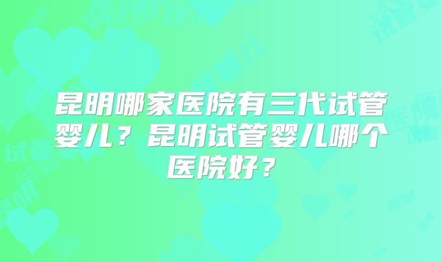 昆明哪家医院有三代试管婴儿？昆明试管婴儿哪个医院好？