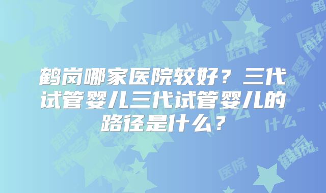 鹤岗哪家医院较好?三代试管婴儿三代试管婴儿的路径是什么?