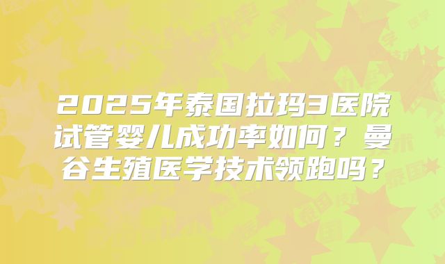 2025年泰国拉玛3医院试管婴儿成功率如何?曼谷生殖医学技术领跑吗?