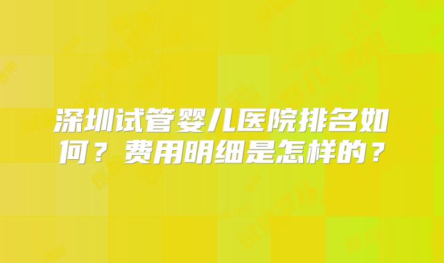 深圳试管婴儿医院排名如何?费用明细是怎样的?