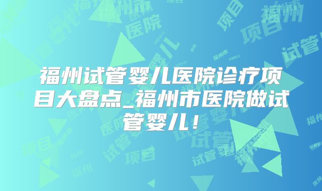 福州试管婴儿医院诊疗项目大盘点_福州市医院做试管婴儿！