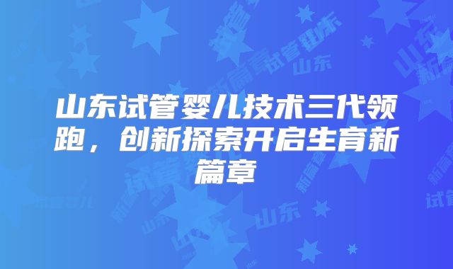 山东试管婴儿技术三代领跑，创新探索开启生育新篇章