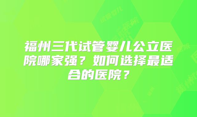 福州三代试管婴儿公立医院哪家强?如何选择最适合的医院?