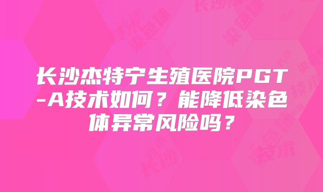长沙杰特宁生殖医院PGT-A技术如何?能降低染色体异常风险吗?