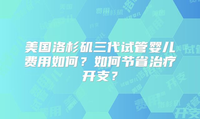 美国洛杉矶三代试管婴儿费用如何?如何节省治疗开支?