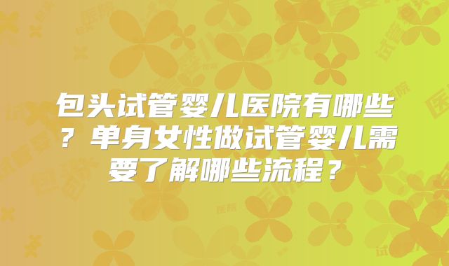 包头试管婴儿医院有哪些?单身女性做试管婴儿需要了解哪些流程?