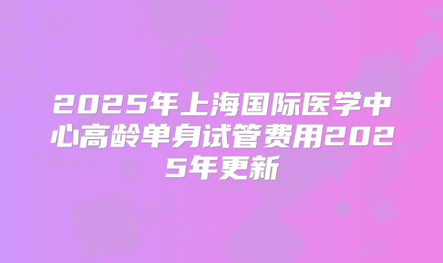2025年上海国际医学中心高龄单身试管费用2025年更新