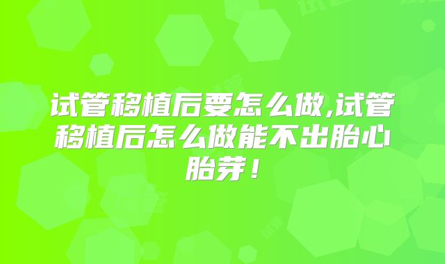 试管移植后要怎么做,试管移植后怎么做能不出胎心胎芽！