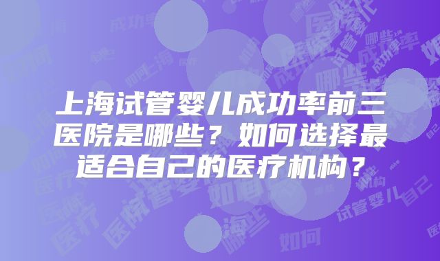 上海试管婴儿成功率前三医院是哪些?如何选择最适合自己的医疗机构?