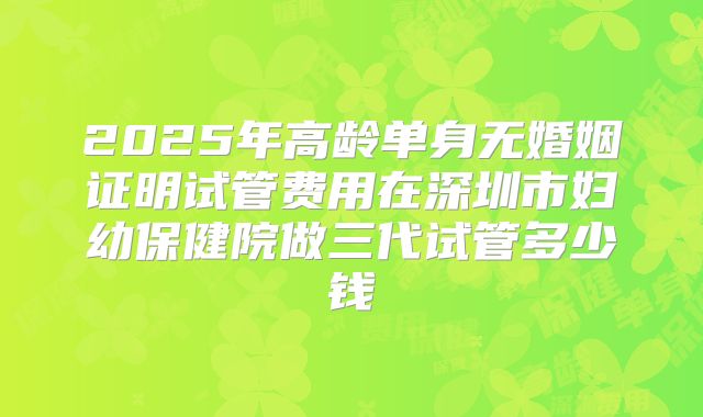 2025年高龄单身无婚姻证明试管费用在深圳市妇幼保健院做三代试管多少钱