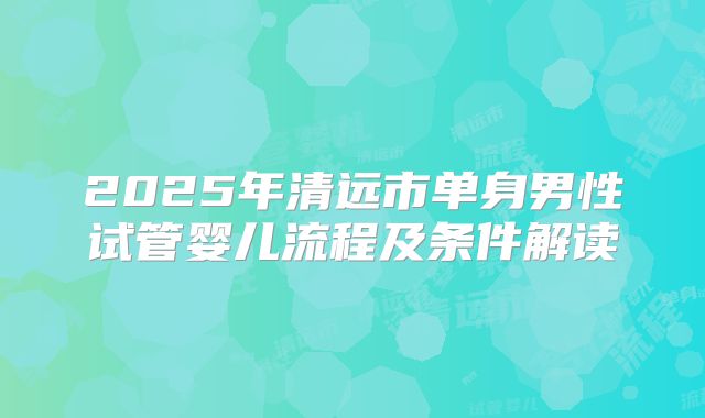 2025年清远市单身男性试管婴儿流程及条件解读