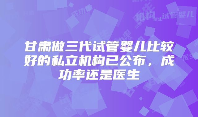 甘肃做三代试管婴儿比较好的私立机构已公布,成功率还是医生
