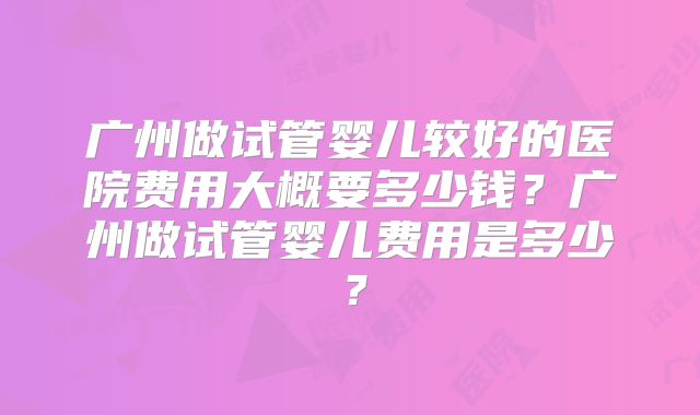 广州做试管婴儿较好的医院费用大概要多少钱？广州做试管婴儿费用是多少？