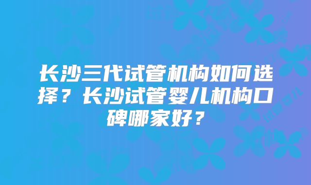 长沙三代试管机构如何选择？长沙试管婴儿机构口碑哪家好？