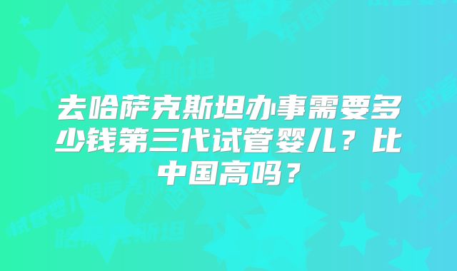 去哈萨克斯坦办事需要多少钱第三代试管婴儿?比中国高吗?