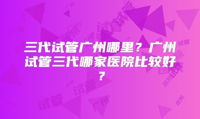 三代试管广州哪里?广州试管三代哪家医院比较好?