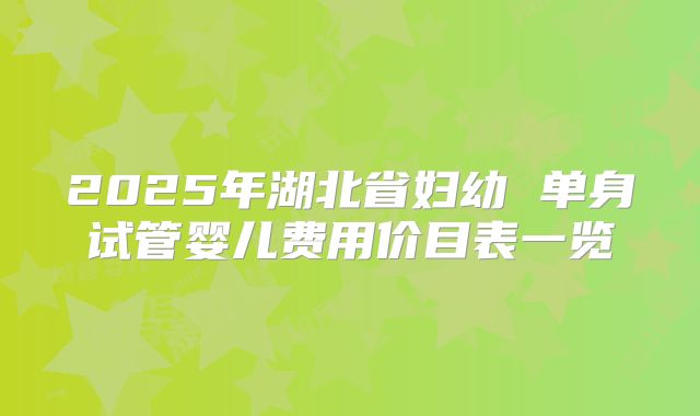 2025年湖北省妇幼 单身试管婴儿费用价目表一览