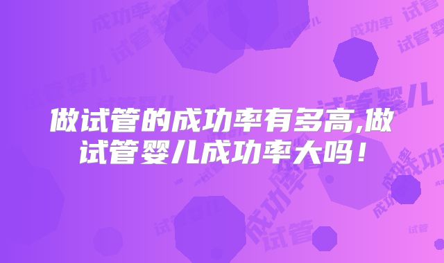 做试管的成功率有多高,做试管婴儿成功率大吗!