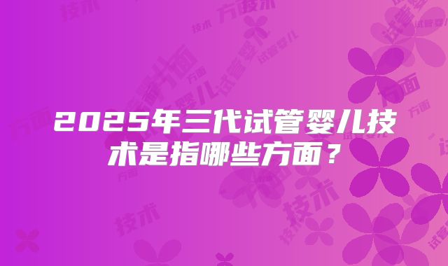 2025年三代试管婴儿技术是指哪些方面?