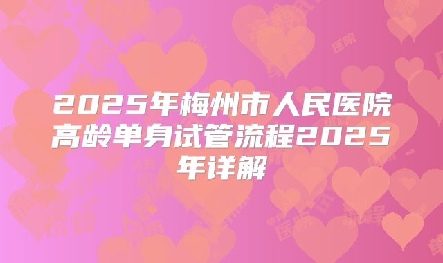 2025年梅州市人民医院高龄单身试管流程2025年详解