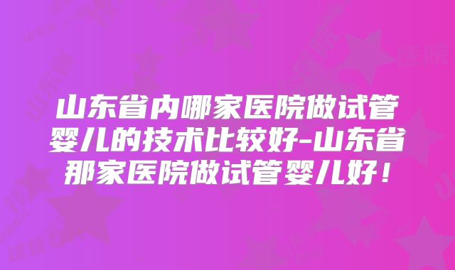 山东省内哪家医院做试管婴儿的技术比较好-山东省那家医院做试管婴儿好！