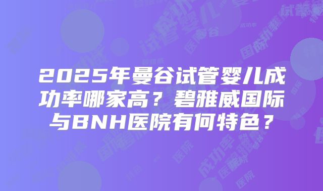 2025年曼谷试管婴儿成功率哪家高？碧雅威国际与BNH医院有何特色？