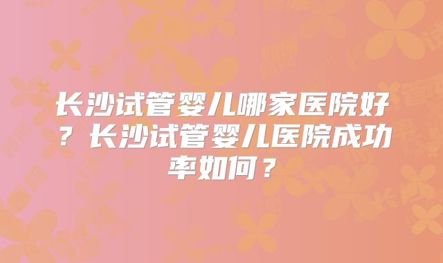 长沙试管婴儿哪家医院好？长沙试管婴儿医院成功率如何？