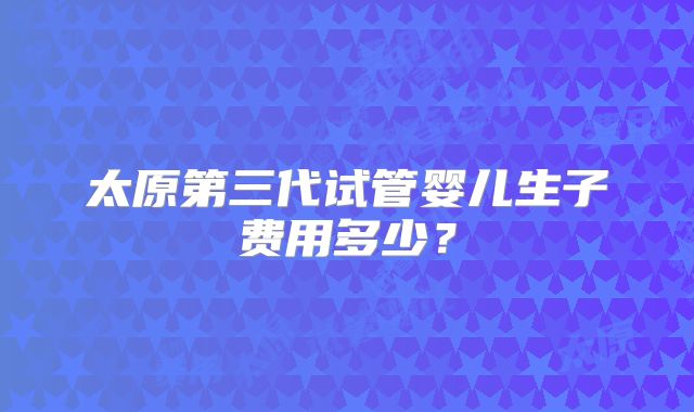 太原第三代试管婴儿生子费用多少?