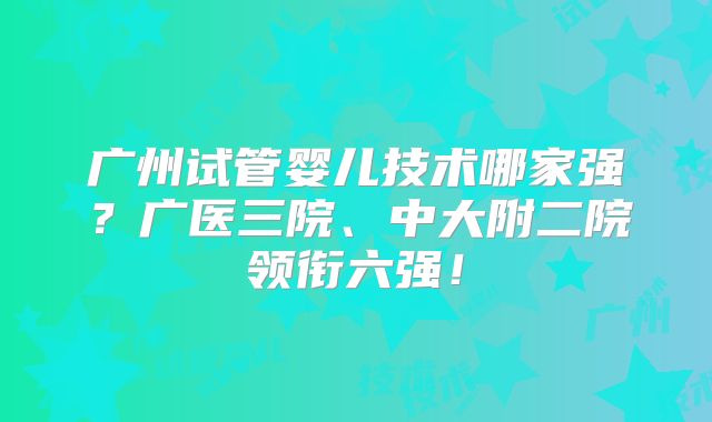 广州试管婴儿技术哪家强？广医三院、中大附二院领衔六强！