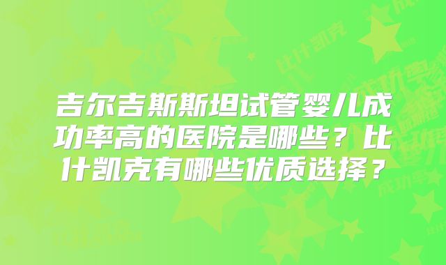 吉尔吉斯斯坦试管婴儿成功率高的医院是哪些?比什凯克有哪些优质选择?
