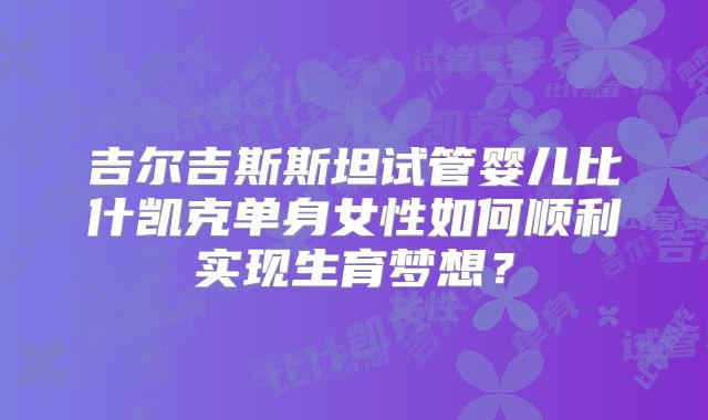 吉尔吉斯斯坦试管婴儿比什凯克单身女性如何顺利实现生育梦想?
