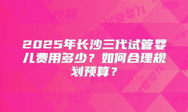 2025年长沙三代试管婴儿费用多少？如何合理规划预算？