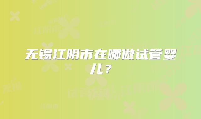 无锡江阴市在哪做试管婴儿?