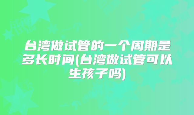 台湾做试管的一个周期是多长时间(台湾做试管可以生孩子吗)