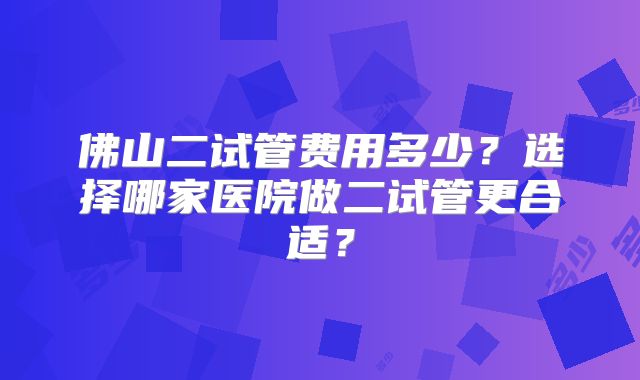 佛山二试管费用多少?选择哪家医院做二试管更合适?