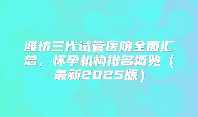 潍坊三代试管医院全面汇总，怀孕机构排名概览（最新2025版）