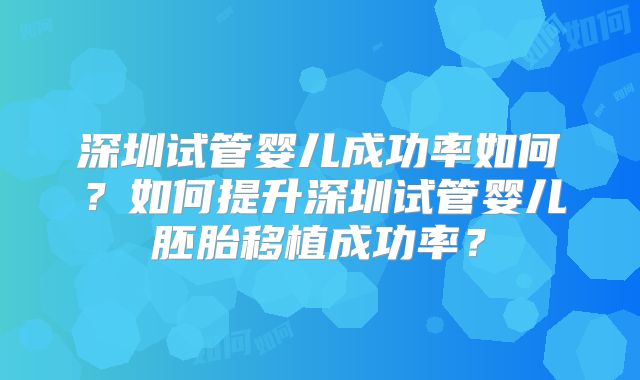 深圳试管婴儿成功率如何？如何提升深圳试管婴儿胚胎移植成功率？