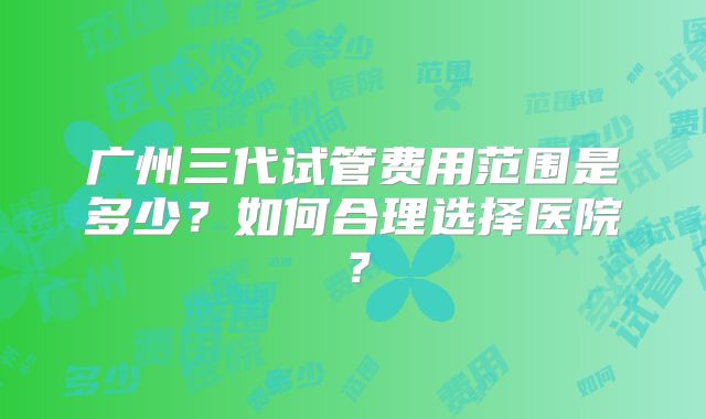 广州三代试管费用范围是多少？如何合理选择医院？