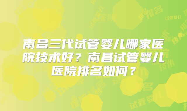 南昌三代试管婴儿哪家医院技术好?南昌试管婴儿医院排名如何?