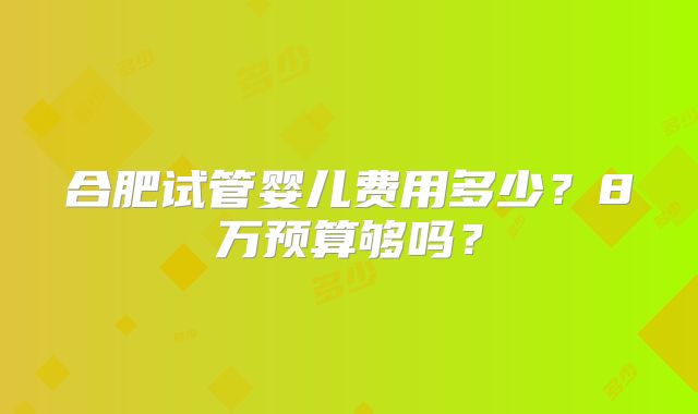 合肥试管婴儿费用多少？8万预算够吗？