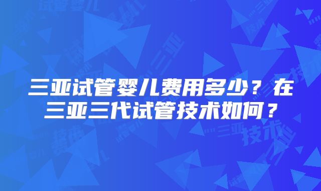 三亚试管婴儿费用多少?在三亚三代试管技术如何?