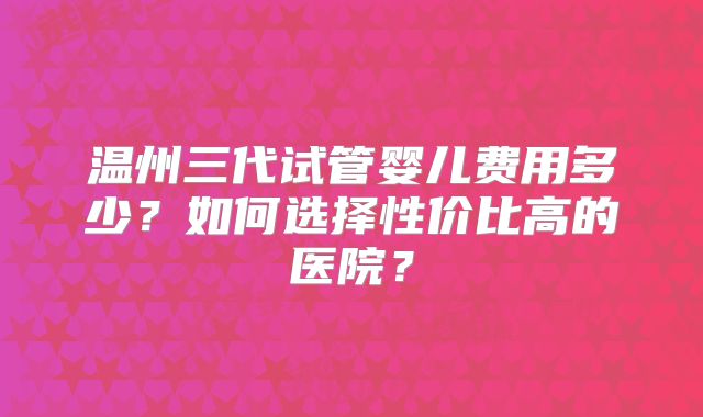 温州三代试管婴儿费用多少？如何选择性价比高的医院？