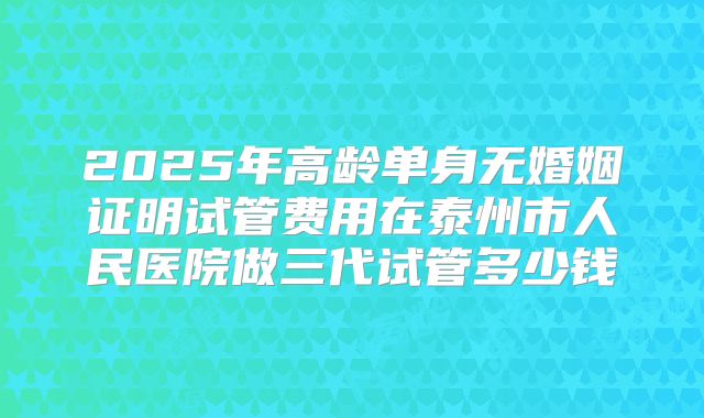 2025年高龄单身无婚姻证明试管费用在泰州市人民医院做三代试管多少钱