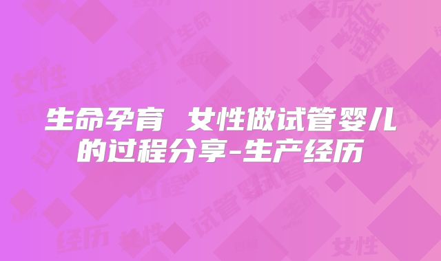 生命孕育 女性做试管婴儿的过程分享-生产经历