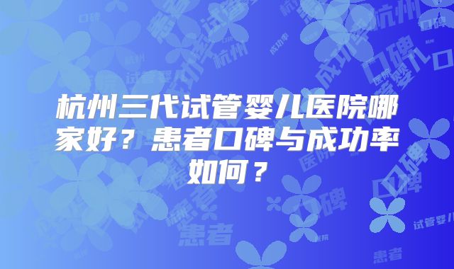 杭州三代试管婴儿医院哪家好？患者口碑与成功率如何？