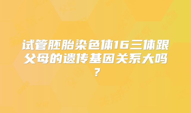 试管胚胎染色体16三体跟父母的遗传基因关系大吗？